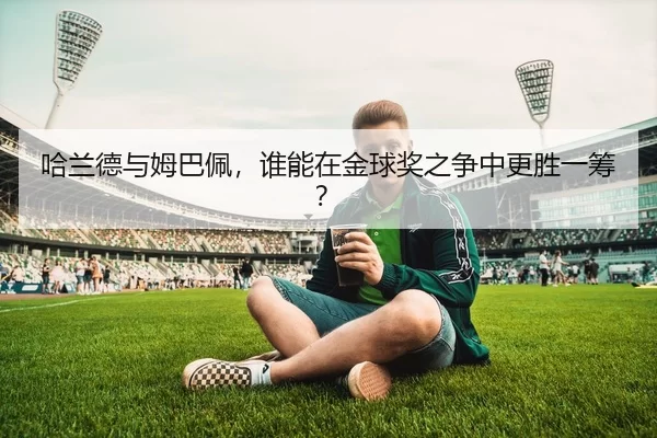 哈兰德与姆巴佩，谁能在金球奖之争中更胜一筹？