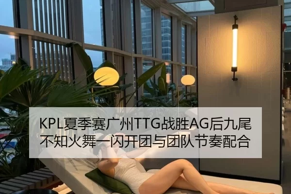 KPL夏季赛广州TTG战胜AG后九尾不知火舞一闪开团与团队节奏配合
