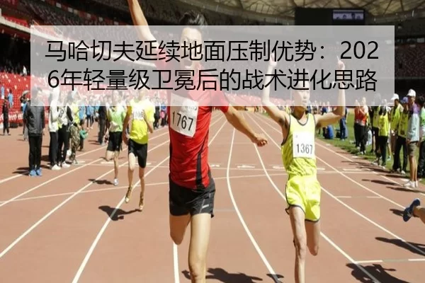 马哈切夫延续地面压制优势：2026年轻量级卫冕后的战术进化思路