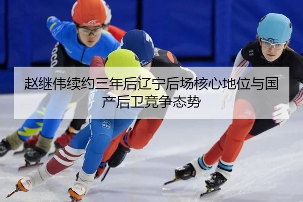 赵继伟续约三年后辽宁后场核心地位与国产后卫竞争态势